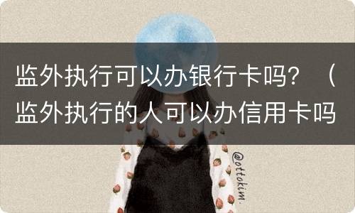监外执行可以办银行卡吗？（监外执行的人可以办信用卡吗）