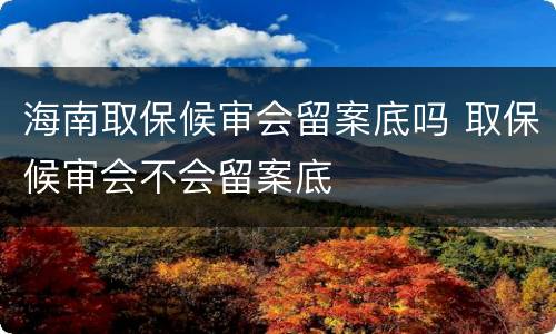 海南取保候审会留案底吗 取保候审会不会留案底