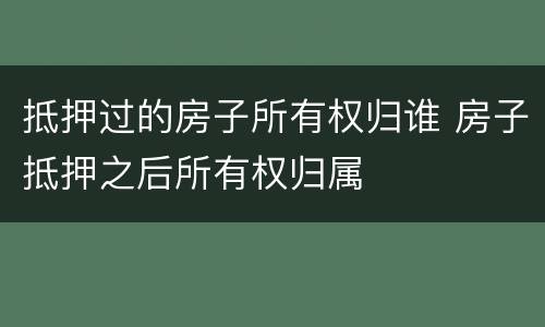 抵押过的房子所有权归谁 房子抵押之后所有权归属