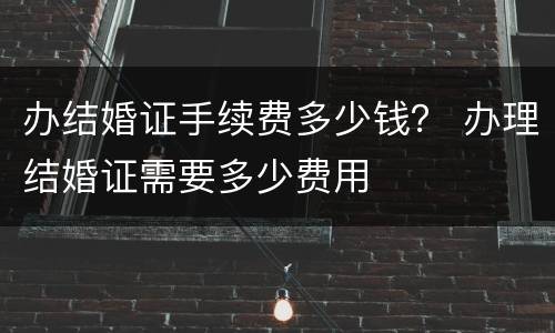 办结婚证手续费多少钱？ 办理结婚证需要多少费用