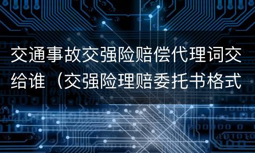 交通事故交强险赔偿代理词交给谁（交强险理赔委托书格式范文）