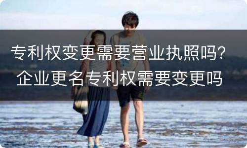 专利权变更需要营业执照吗？ 企业更名专利权需要变更吗