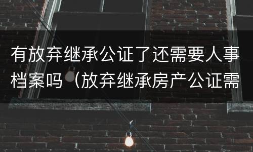 有放弃继承公证了还需要人事档案吗（放弃继承房产公证需要放弃人去吗?）