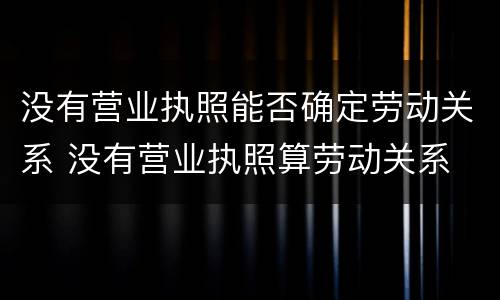 没有营业执照能否确定劳动关系 没有营业执照算劳动关系