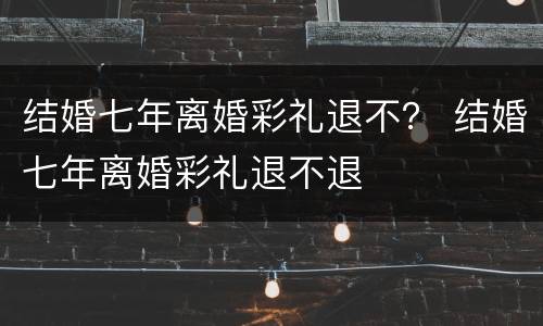 结婚七年离婚彩礼退不？ 结婚七年离婚彩礼退不退
