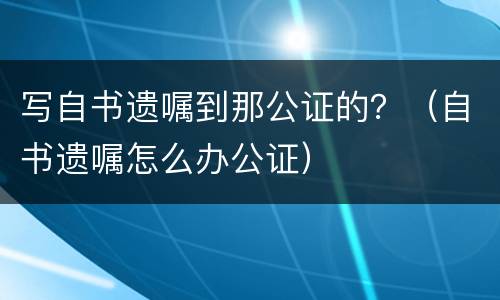 写自书遗嘱到那公证的？（自书遗嘱怎么办公证）