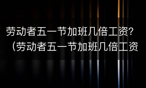 劳动者五一节加班几倍工资？（劳动者五一节加班几倍工资合法吗）