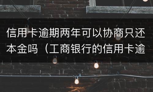 信用卡逾期两年可以协商只还本金吗（工商银行的信用卡逾期一年多了还能协商分期还款吗）