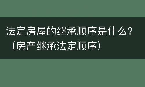 法定房屋的继承顺序是什么？（房产继承法定顺序）