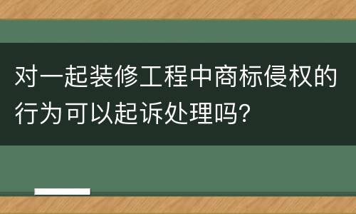 对一起装修工程中商标侵权的行为可以起诉处理吗？