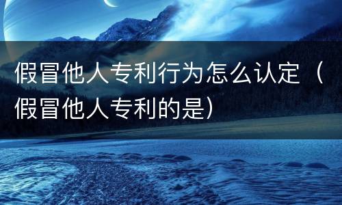 假冒他人专利行为怎么认定（假冒他人专利的是）
