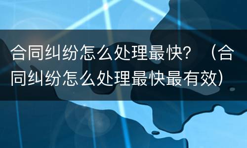 合同纠纷怎么处理最快？（合同纠纷怎么处理最快最有效）