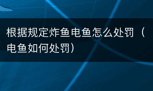 根据规定炸鱼电鱼怎么处罚（电鱼如何处罚）