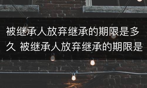 被继承人放弃继承的期限是多久 被继承人放弃继承的期限是多久啊