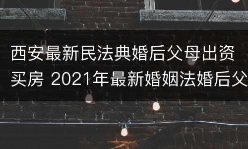 西安最新民法典婚后父母出资买房 2021年最新婚姻法婚后父母出资买房