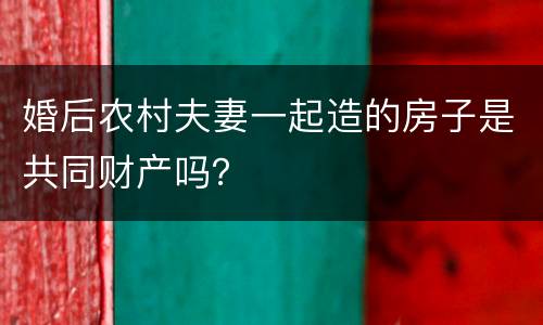 婚后农村夫妻一起造的房子是共同财产吗？