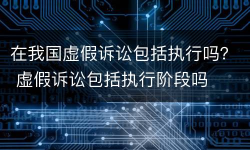 在我国虚假诉讼包括执行吗？ 虚假诉讼包括执行阶段吗