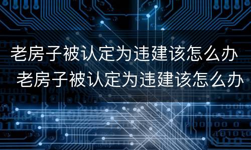 老房子被认定为违建该怎么办 老房子被认定为违建该怎么办呢