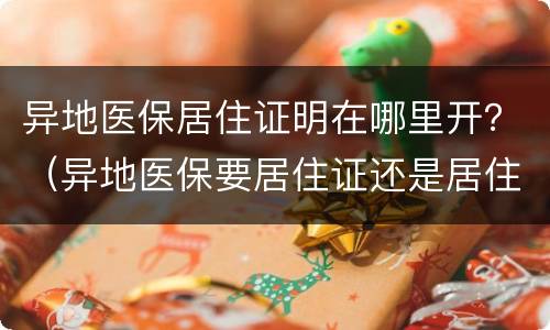 异地医保居住证明在哪里开？（异地医保要居住证还是居住证明）