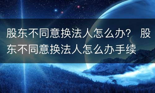 股东不同意换法人怎么办？ 股东不同意换法人怎么办手续