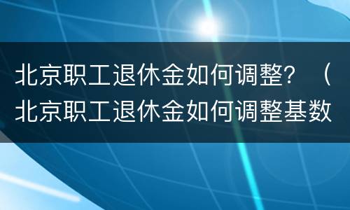 北京职工退休金如何调整？（北京职工退休金如何调整基数）