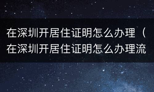在深圳开居住证明怎么办理（在深圳开居住证明怎么办理流程）