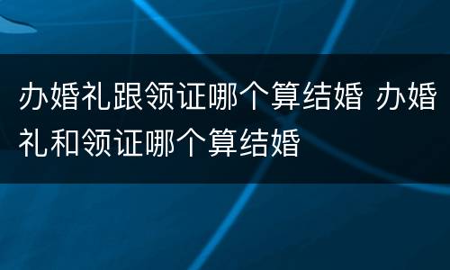 办婚礼跟领证哪个算结婚 办婚礼和领证哪个算结婚
