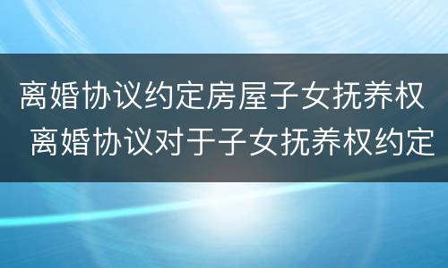 离婚协议约定房屋子女抚养权 离婚协议对于子女抚养权约定是否有效