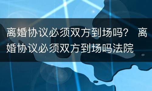 离婚协议必须双方到场吗？ 离婚协议必须双方到场吗法院