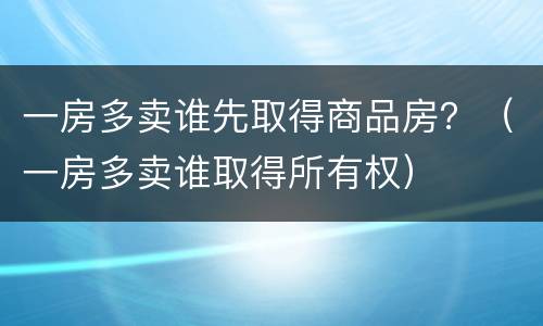 一房多卖谁先取得商品房？（一房多卖谁取得所有权）