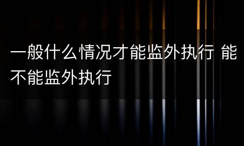 一般什么情况才能监外执行 能不能监外执行