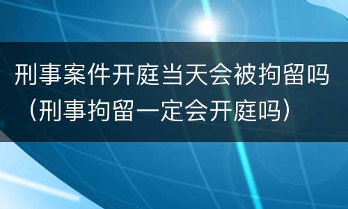 刑事案件开庭当天会被拘留吗（刑事拘留一定会开庭吗）