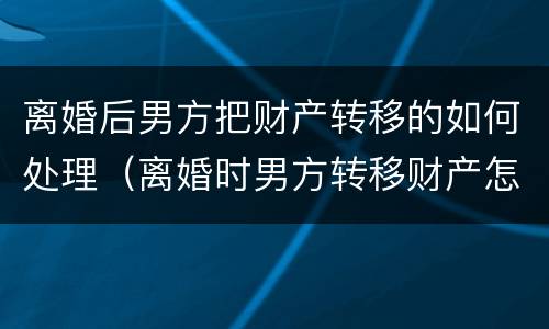 离婚后男方把财产转移的如何处理（离婚时男方转移财产怎么办）