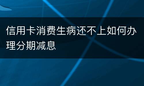 信用卡消费生病还不上如何办理分期减息