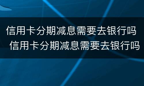 信用卡分期减息需要去银行吗 信用卡分期减息需要去银行吗