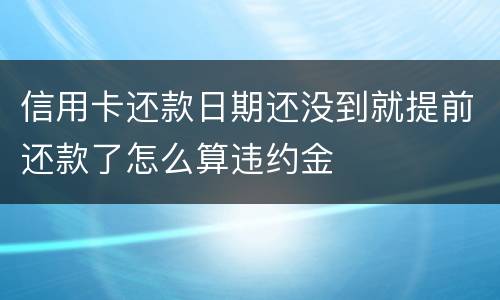 信用卡还款日期还没到就提前还款了怎么算违约金