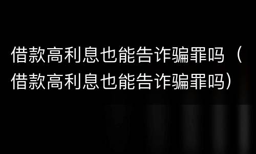 借款高利息也能告诈骗罪吗（借款高利息也能告诈骗罪吗）