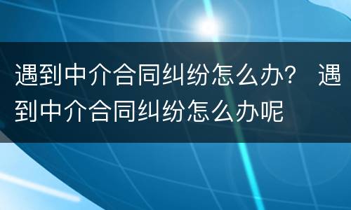 遇到中介合同纠纷怎么办？ 遇到中介合同纠纷怎么办呢