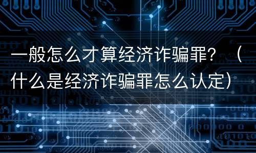 一般怎么才算经济诈骗罪？（什么是经济诈骗罪怎么认定）