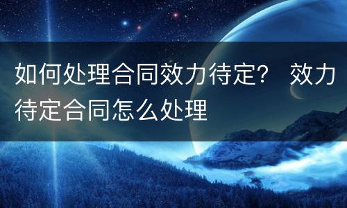 如何处理合同效力待定？ 效力待定合同怎么处理