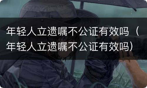 年轻人立遗嘱不公证有效吗（年轻人立遗嘱不公证有效吗）