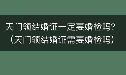 天门领结婚证一定要婚检吗？（天门领结婚证需要婚检吗）