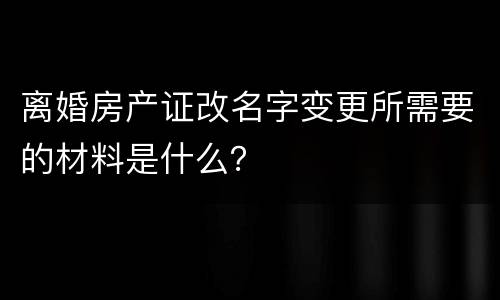 离婚房产证改名字变更所需要的材料是什么？