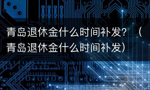 青岛退休金什么时间补发？（青岛退休金什么时间补发）