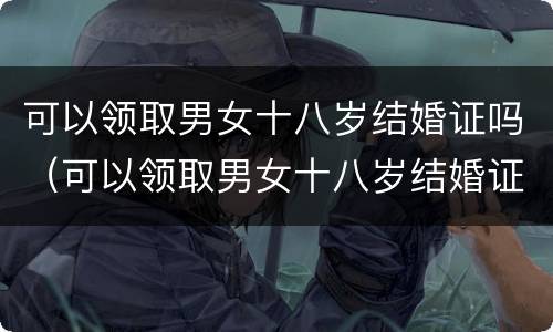 可以领取男女十八岁结婚证吗（可以领取男女十八岁结婚证吗现在）