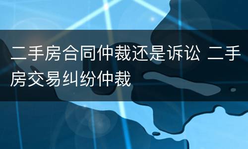 二手房合同仲裁还是诉讼 二手房交易纠纷仲裁