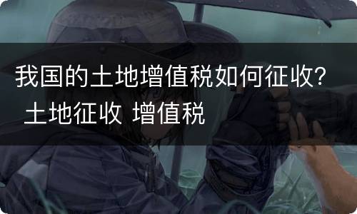 我国的土地增值税如何征收？ 土地征收 增值税