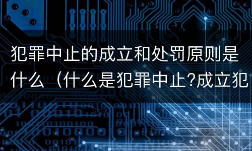 犯罪中止的成立和处罚原则是什么（什么是犯罪中止?成立犯罪中止须具备哪些条件?）