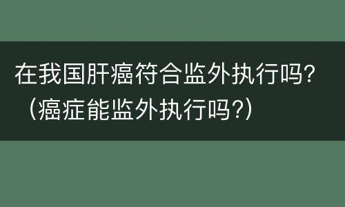 在我国肝癌符合监外执行吗？（癌症能监外执行吗?）
