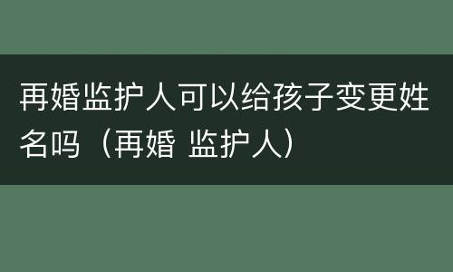 再婚监护人可以给孩子变更姓名吗（再婚 监护人）